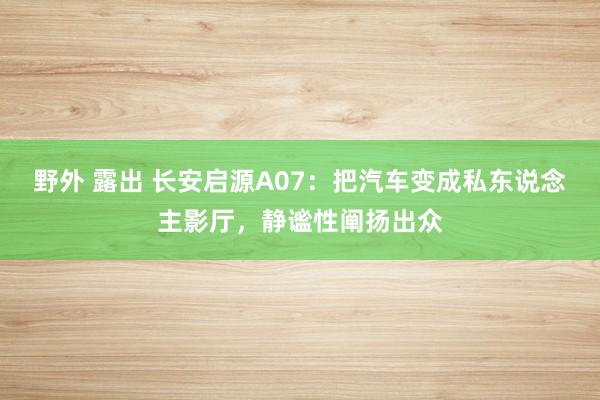 野外 露出 长安启源A07：把汽车变成私东说念主影厅，静谧性阐扬出众