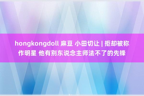 hongkongdoll 麻豆 小田切让 | 拒却被称作明星 他有别东说念主师法不了的先锋