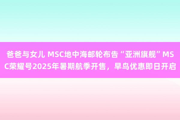 爸爸与女儿 MSC地中海邮轮布告“亚洲旗舰”MSC荣耀号2025年暑期航季开售，早鸟优惠即日开启