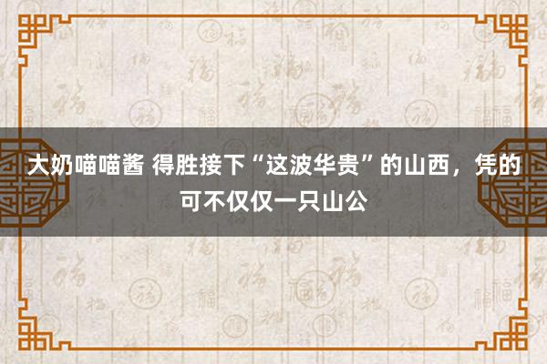 大奶喵喵酱 得胜接下“这波华贵”的山西，凭的可不仅仅一只山公