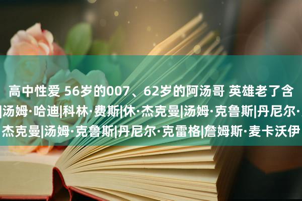 高中性爱 56岁的007、62岁的阿汤哥 英雄老了含金量高了？|邦德|诺兰|汤姆·哈迪|科林·费斯|休·杰克曼|汤姆·克鲁斯|丹尼尔·克雷格|詹姆斯·麦卡沃伊