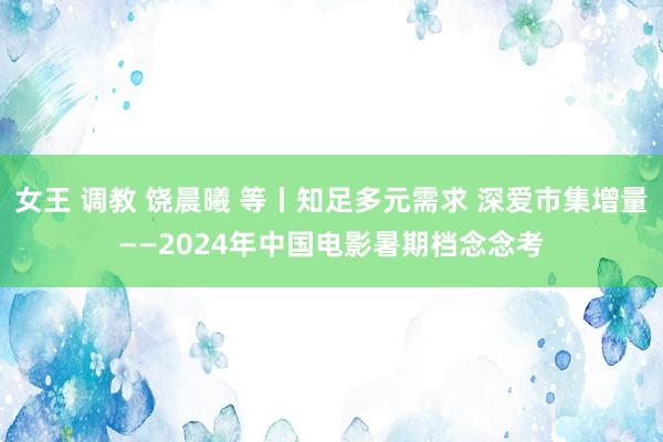 女王 调教 饶晨曦 等丨知足多元需求 深爱市集增量——2024年中国电影暑期档念念考