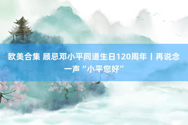 欧美合集 顾忌邓小平同道生日120周年丨再说念一声“小平您好”