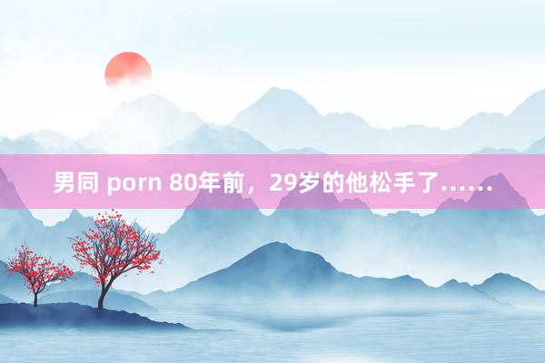 男同 porn 80年前，29岁的他松手了……