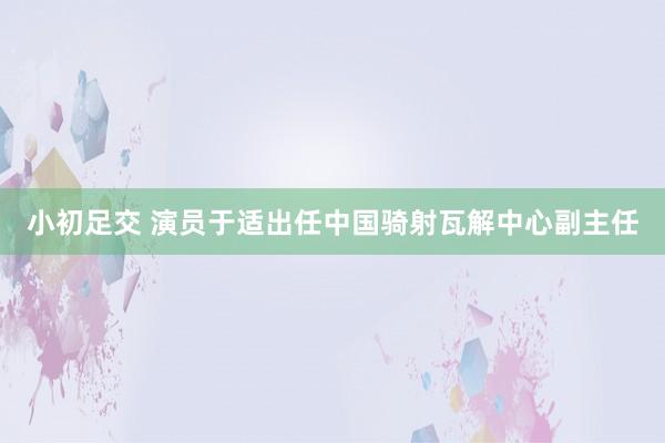 小初足交 演员于适出任中国骑射瓦解中心副主任