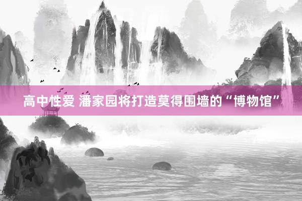 高中性爱 潘家园将打造莫得围墙的“博物馆”