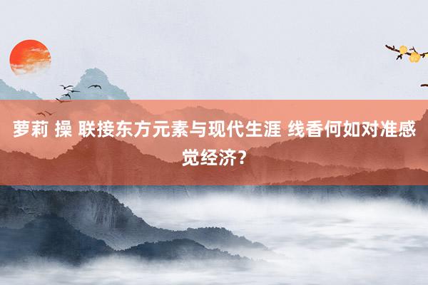 萝莉 操 联接东方元素与现代生涯 线香何如对准感觉经济？