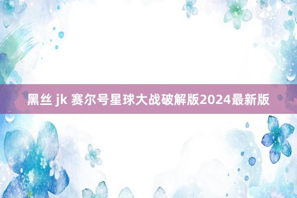 黑丝 jk 赛尔号星球大战破解版2024最新版