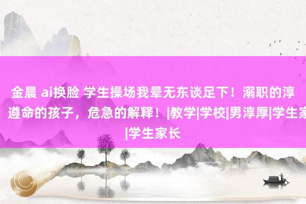 金晨 ai换脸 学生操场我晕无东谈足下！溺职的淳厚，遵命的孩子，危急的解释！|教学|学校|男淳厚|学生家长