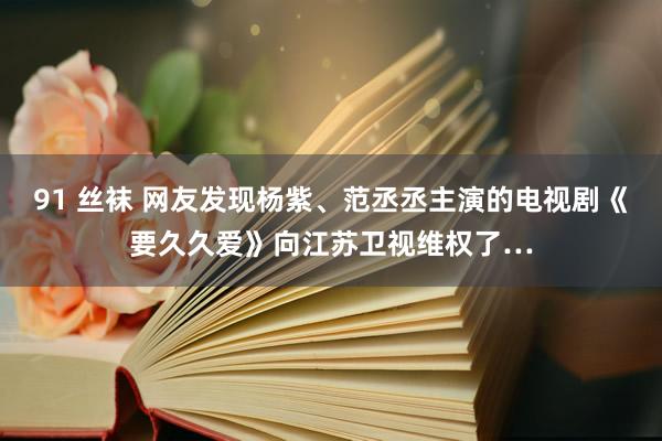 91 丝袜 网友发现杨紫、范丞丞主演的电视剧《要久久爱》向江苏卫视维权了…