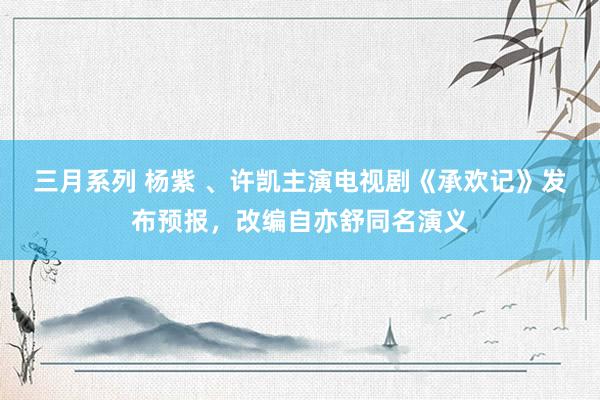 三月系列 杨紫 、许凯主演电视剧《承欢记》发布预报，改编自亦舒同名演义