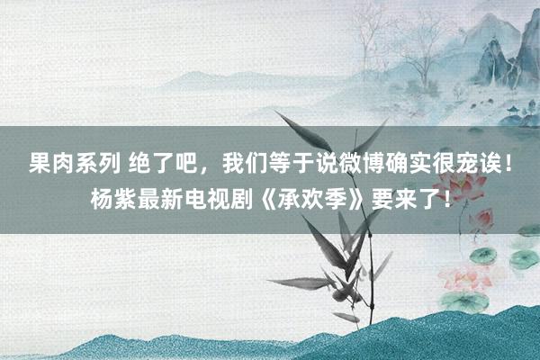 果肉系列 绝了吧，我们等于说微博确实很宠诶！杨紫最新电视剧《承欢季》要来了！