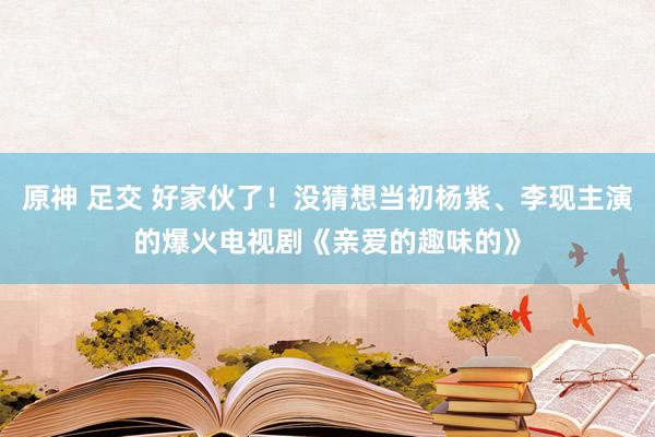 原神 足交 好家伙了！没猜想当初杨紫、李现主演的爆火电视剧《亲爱的趣味的》