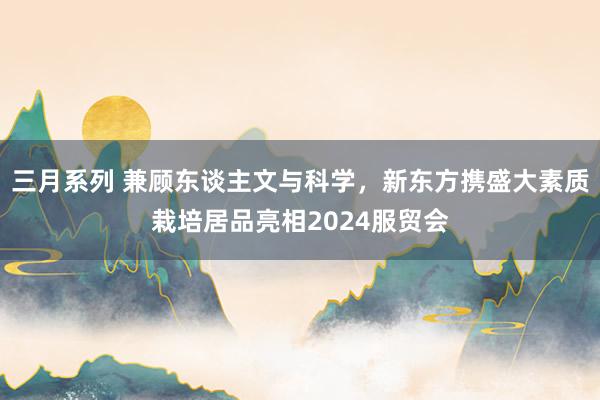 三月系列 兼顾东谈主文与科学，新东方携盛大素质栽培居品亮相2024服贸会