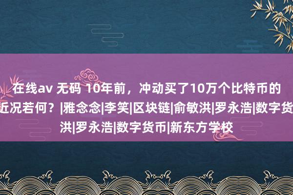 在线av 无码 10年前，冲动买了10万个比特币的新东方熟悉，近况若何？|雅念念|李笑|区块链|俞敏洪|罗永浩|数字货币|新东方学校