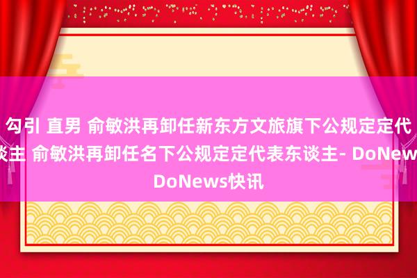 勾引 直男 俞敏洪再卸任新东方文旅旗下公规定定代表东谈主 俞敏洪再卸任名下公规定定代表东谈主- DoNews快讯