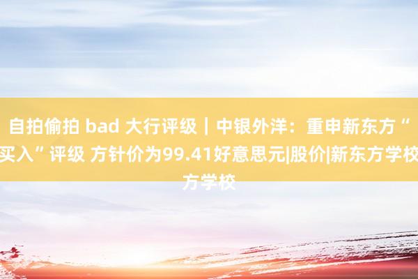 自拍偷拍 bad 大行评级｜中银外洋：重申新东方“买入”评级 方针价为99.41好意思元|股价|新东方学校