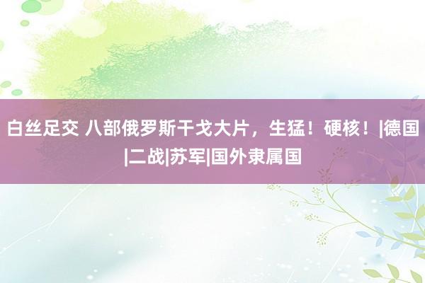 白丝足交 八部俄罗斯干戈大片，生猛！硬核！|德国|二战|苏军|国外隶属国