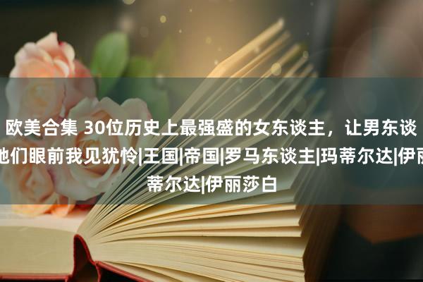 欧美合集 30位历史上最强盛的女东谈主，让男东谈主在她们眼前我见犹怜|王国|帝国|罗马东谈主|玛蒂尔达|伊丽莎白