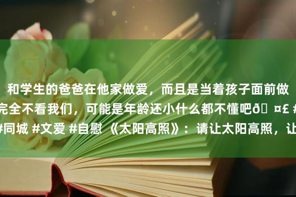 和学生的爸爸在他家做爱，而且是当着孩子面前做爱，太刺激了，孩子完全不看我们，可能是年龄还小什么都不懂吧🤣 #同城 #文爱 #自慰 《太阳高照》：请让太阳高照，让高墙倒下，让爱情萌芽！