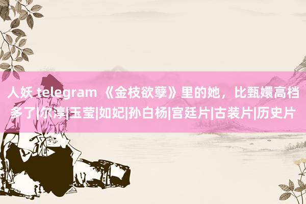 人妖 telegram 《金枝欲孽》里的她，比甄嬛高档多了|尔淳|玉莹|如妃|孙白杨|宫廷片|古装片|历史片