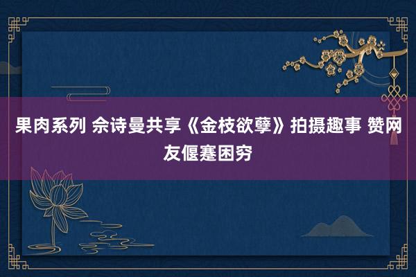 果肉系列 佘诗曼共享《金枝欲孽》拍摄趣事 赞网友偃蹇困穷