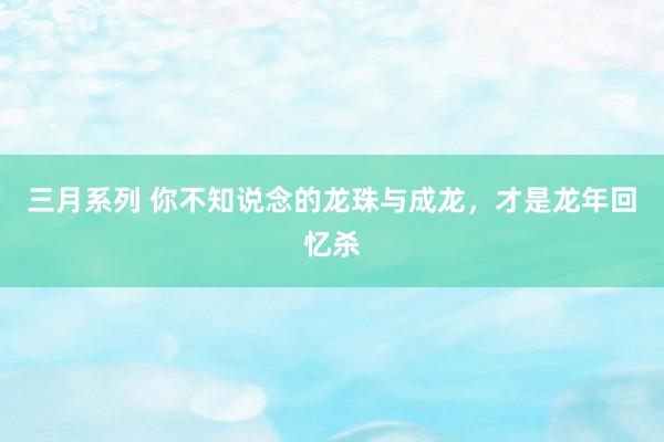 三月系列 你不知说念的龙珠与成龙，才是龙年回忆杀