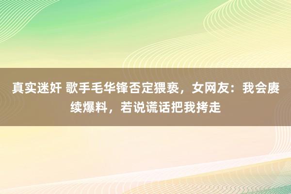 真实迷奸 歌手毛华锋否定猥亵，女网友：我会赓续爆料，若说谎话把我拷走