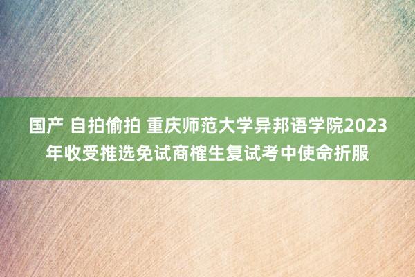 国产 自拍偷拍 重庆师范大学异邦语学院2023年收受推选免试商榷生复试考中使命折服