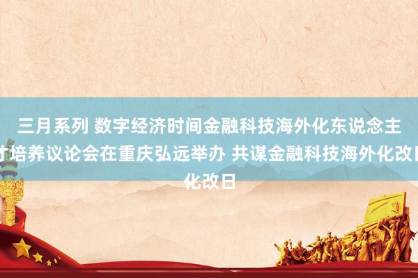 三月系列 数字经济时间金融科技海外化东说念主才培养议论会在重庆弘远举办 共谋金融科技海外化改日