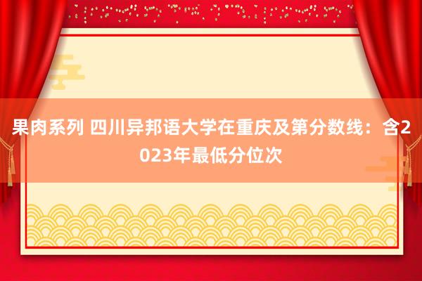 果肉系列 四川异邦语大学在重庆及第分数线：含2023年最低分位次