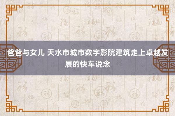 爸爸与女儿 天水市城市数字影院建筑走上卓越发展的快车说念